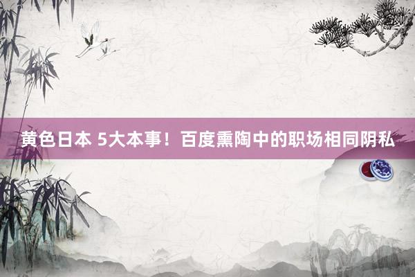黄色日本 5大本事！百度熏陶中的职场相同阴私