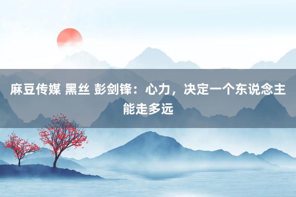 麻豆传媒 黑丝 彭剑锋：心力，决定一个东说念主能走多远