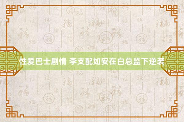性爱巴士剧情 李支配如安在白总监下逆袭